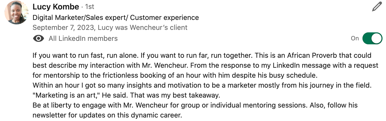 If you want to run fast, run alone. If you want to run far, run together. This is an African Proverb that could best describe my interaction with Mr. Wencheur. From the response to my LinkedIn message with a request for mentorship to the frictionless booking of an hour with him despite his busy schedule. Within an hour I got so many insights and motivation to be a marketer mostly from his journey in the field. "Marketing is an art," He said. That was my best takeaway. Be at liberty to engage with Mr. Wencheur for group or individual mentoring sessions. Also, follow his newsletter for updates on this dynamic career.