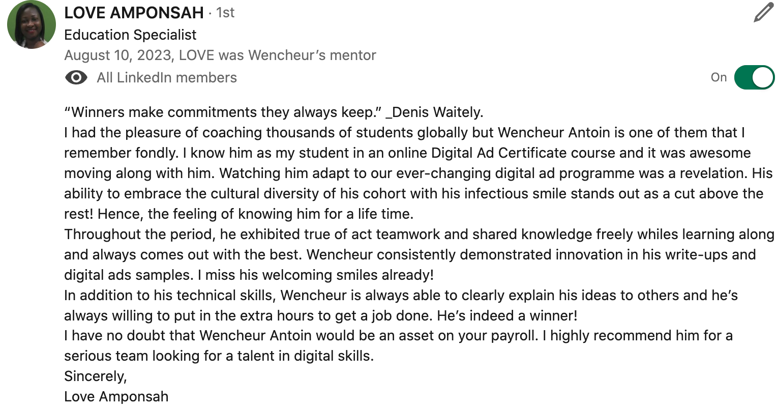 “Winners make commitments they always keep.” _Denis Waitely. I had the pleasure of coaching thousands of students globally but Wencheur Antoin is one of them that I remember fondly. I know him as my student in an online Digital Ad Certificate course and it was awesome moving along with him. Watching him adapt to our ever-changing digital ad programme was a revelation. His ability to embrace the cultural diversity of his cohort with his infectious smile stands out as a cut above the rest! Hence, the feeling of knowing him for a life time.  Throughout the period, he exhibited true of act teamwork and shared knowledge freely whiles learning along and always comes out with the best. Wencheur consistently demonstrated innovation in his write-ups and digital ads samples. I miss his welcoming smiles already! In addition to his technical skills, Wencheur is always able to clearly explain his ideas to others and he’s always willing to put in the extra hours to get a job done. He’s indeed a winner! I have no doubt that Wencheur Antoin would be an asset on your payroll. I highly recommend him for a serious team looking for a talent in digital skills.  Sincerely, 