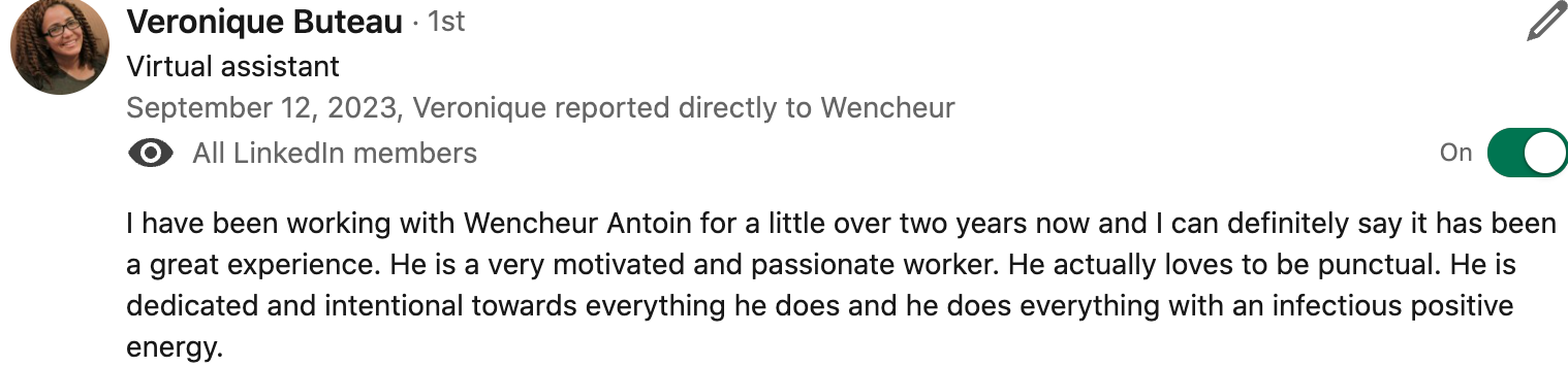 I have been working with Wencheur Antoin for a little over two years now and I can definitely say it has been a great experience. He is a very motivated and passionate worker. He actually loves to be punctual. He is dedicated and intentional towards everything he does and he does everything with an infectious positive energy. 